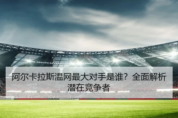 阿尔卡拉斯温网最大对手是谁？全面解析潜在竞争者