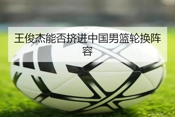 王俊杰能否挤进中国男篮轮换阵容（Kaiyun）